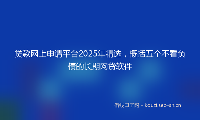 贷款网上申请平台2025年精选，概括五个不看负债的长期网贷软件