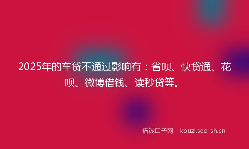 2025年的车贷不通过影响有:省呗、快贷通、花呗、微博借钱、读秒贷等。
