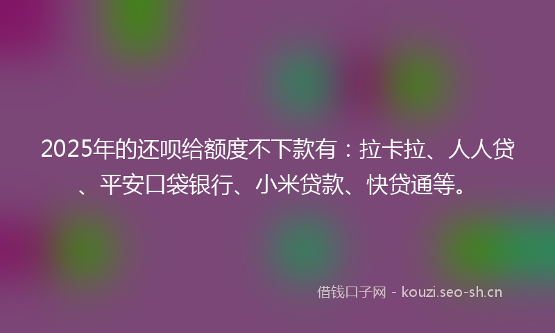 2025年的还呗给额度不下款有：拉卡拉、人人贷、平安口袋银行、小米贷款、快贷通等。