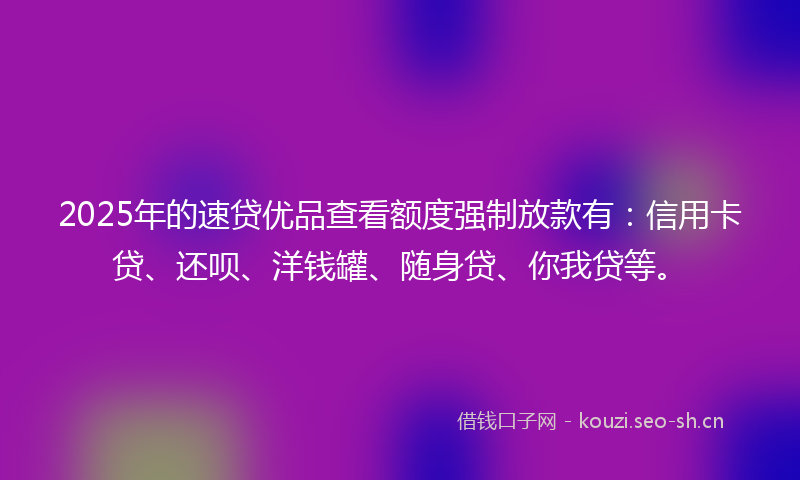 2025年的速贷优品查看额度强制放款有：信用卡贷、还呗、洋钱罐、随身贷、你我贷等。