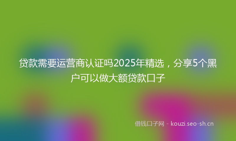 贷款需要运营商认证吗2025年精选，分享5个黑户可以做大额贷款口子
