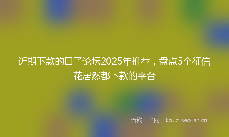 近期下款的口子论坛2025年推荐，盘点5个征信花居然都下款的平台