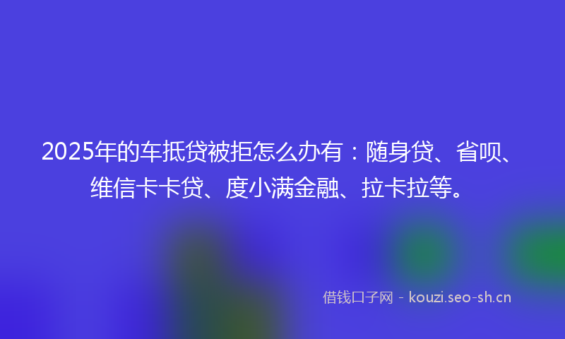 2025年的车抵贷被拒怎么办有：随身贷、省呗、维信卡卡贷、度小满金融、拉卡拉等。