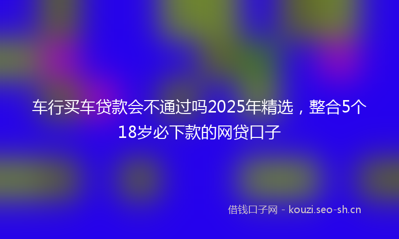 车行买车贷款会不通过吗2025年精选，整合5个18岁必下款的网贷口子