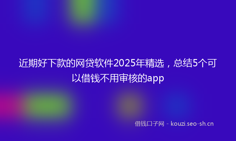 近期好下款的网贷软件2025年精选,总结5个可以借钱不用审核的app