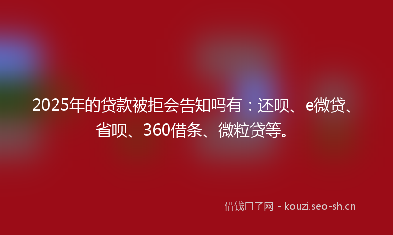 2025年的贷款被拒会告知吗有：还呗、e微贷、省呗、360借条、微粒贷等。