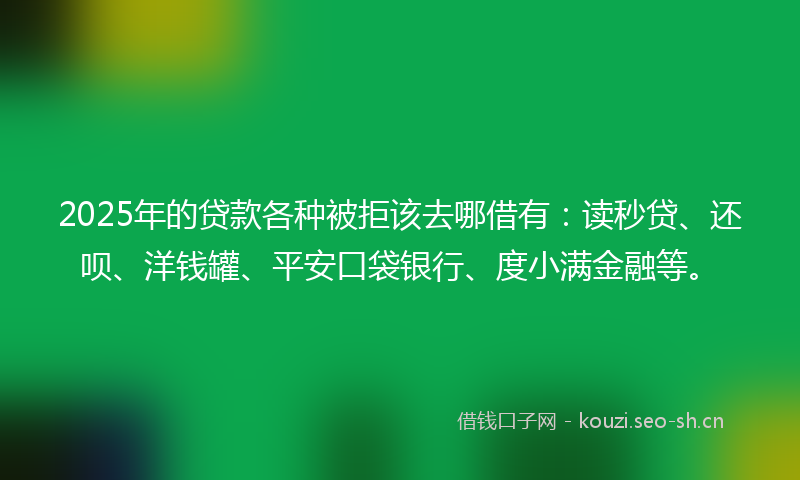 2025年的贷款各种被拒该去哪借有：读秒贷、还呗、洋钱罐、平安口袋银行、度小满金融等。