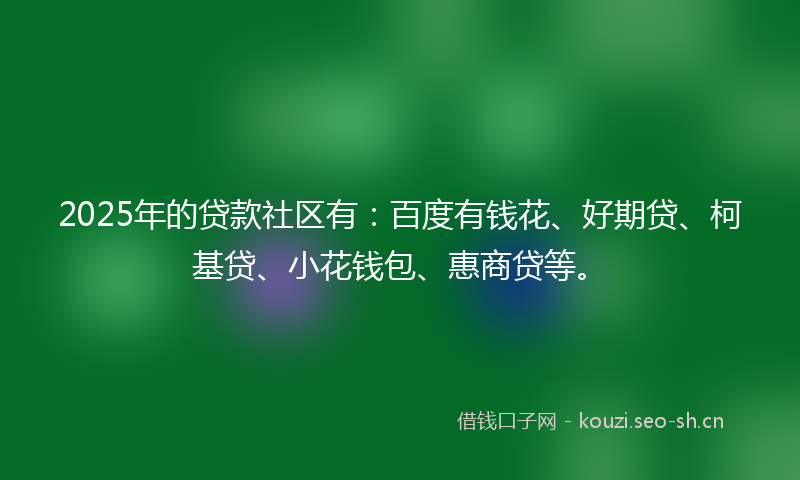 2025年的贷款社区有：百度有钱花、好期贷、柯基贷、小花钱包、惠商贷等。