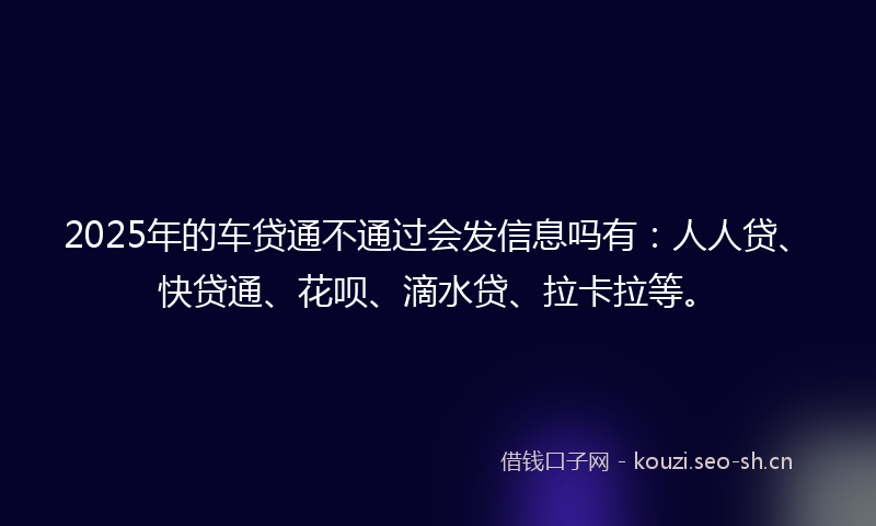 2025年的车贷通不通过会发信息吗有：人人贷、快贷通、花呗、滴水贷、拉卡拉等。