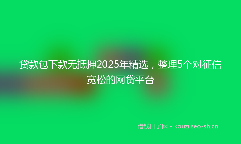 贷款包下款无抵押2025年精选，整理5个对征信宽松的网贷平台