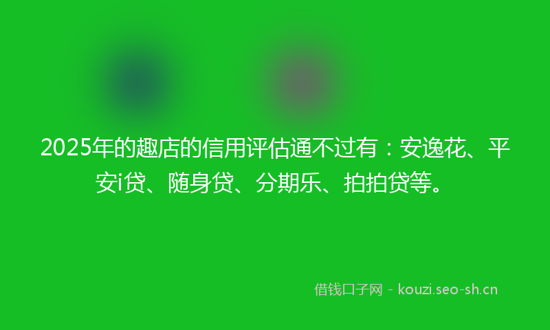 2025年的趣店的信用评估通不过有:安逸花、平安i贷、随身贷、分期乐、拍拍贷等。