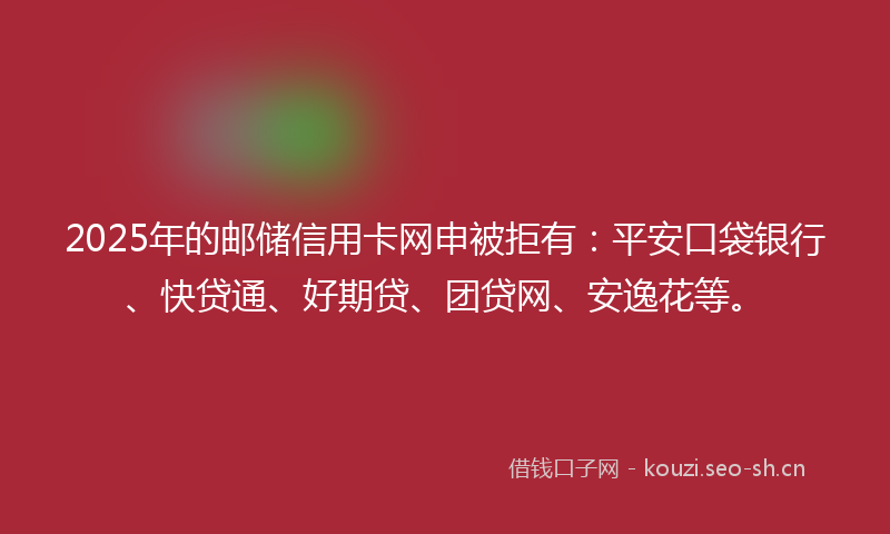 2025年的邮储信用卡网申被拒有：平安口袋银行、快贷通、好期贷、团贷网、安逸花等。
