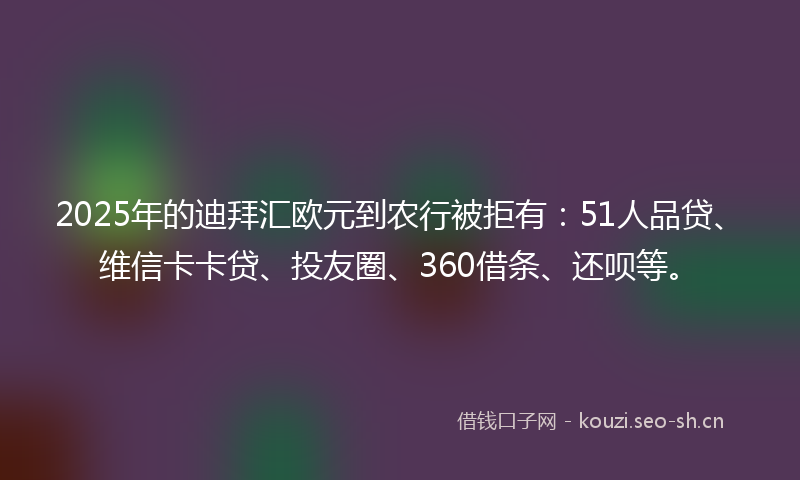 2025年的迪拜汇欧元到农行被拒有：51人品贷、维信卡卡贷、投友圈、360借条、还呗等。