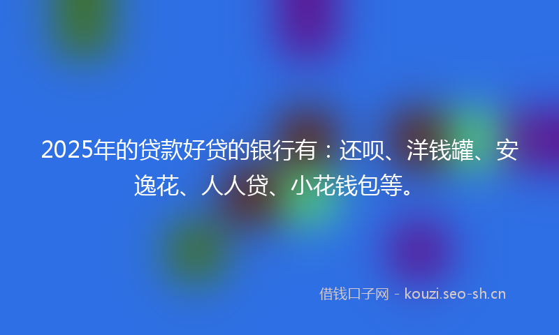 2025年的贷款好贷的银行有：还呗、洋钱罐、安逸花、人人贷、小花钱包等。