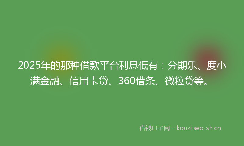 2025年的那种借款平台利息低有：分期乐、度小满金融、信用卡贷、360借条、微粒贷等。