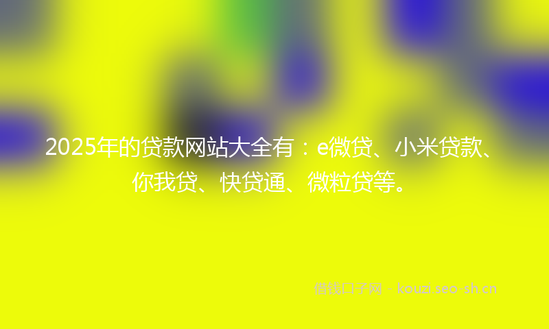 2025年的贷款网站大全有：e微贷、小米贷款、你我贷、快贷通、微粒贷等。