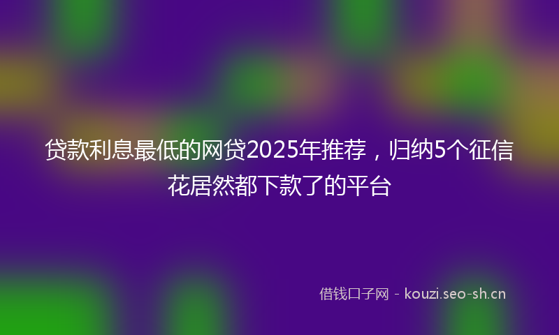 贷款利息最低的网贷2025年推荐，归纳5个征信花居然都下款了的平台