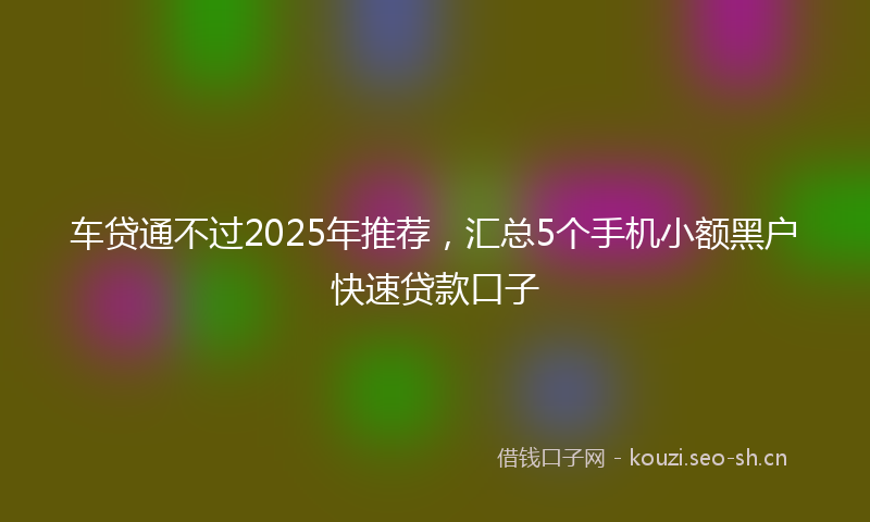 车贷通不过2025年推荐，汇总5个手机小额黑户快速贷款口子