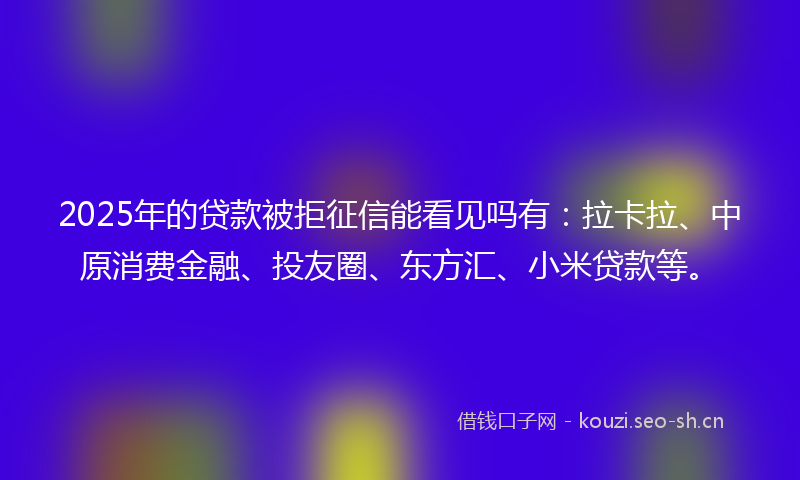 2025年的贷款被拒征信能看见吗有：拉卡拉、中原消费金融、投友圈、东方汇、小米贷款等。