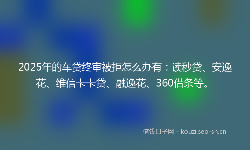 2025年的车贷终审被拒怎么办有：读秒贷、安逸花、维信卡卡贷、融逸花、360借条等。