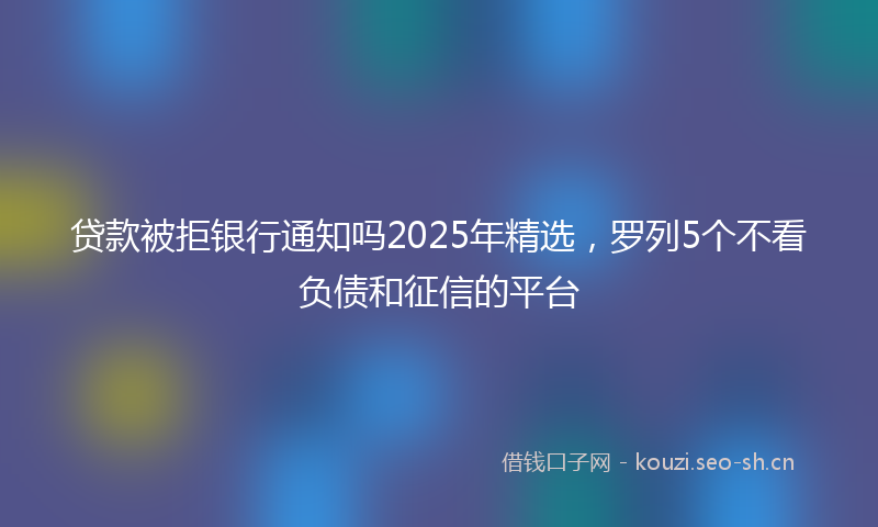 贷款被拒银行通知吗2025年精选，罗列5个不看负债和征信的平台