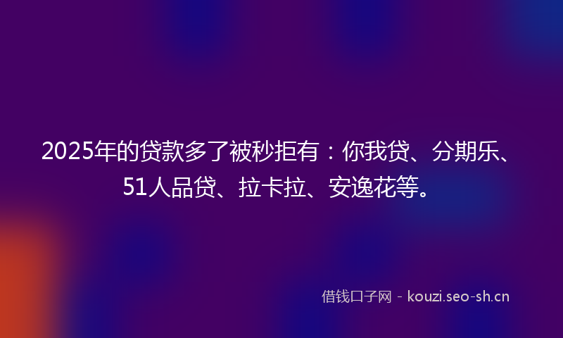 2025年的贷款多了被秒拒有：你我贷、分期乐、51人品贷、拉卡拉、安逸花等。