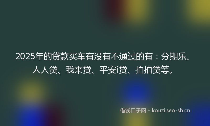 2025年的贷款买车有没有不通过的有：分期乐、人人贷、我来贷、平安i贷、拍拍贷等。