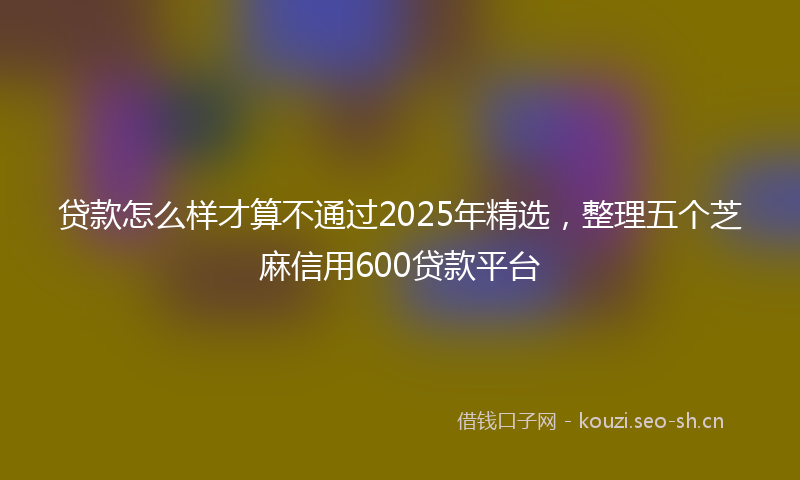 贷款怎么样才算不通过2025年精选，整理五个芝麻信用600贷款平台