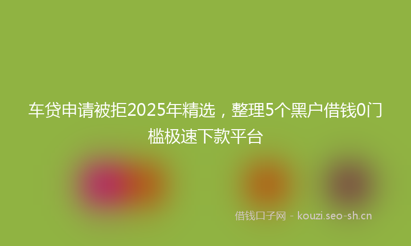 车贷申请被拒2025年精选，整理5个黑户借钱0门槛极速下款平台