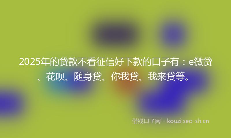 2025年的贷款不看征信好下款的口子有：e微贷、花呗、随身贷、你我贷、我来贷等。