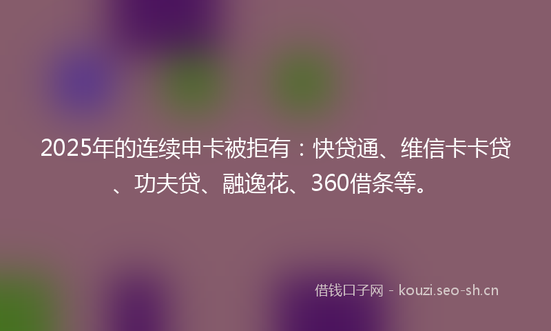 2025年的连续申卡被拒有:快贷通、维信卡卡贷、功夫贷、融逸花、360借条等。