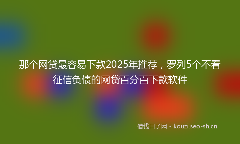 那个网贷最容易下款2025年推荐,罗列5个不看征信负债的网贷百分百下款软件