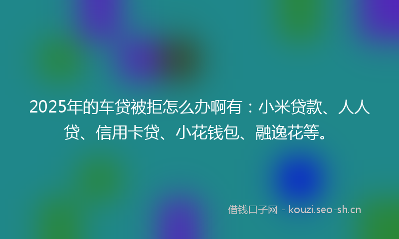 2025年的车贷被拒怎么办啊有:小米贷款、人人贷、信用卡贷、小花钱包、融逸花等。