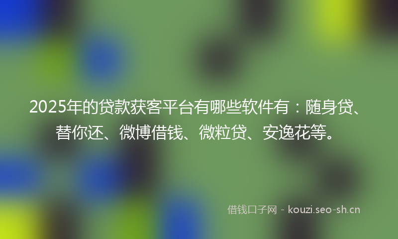 2025年的贷款获客平台有哪些软件有：随身贷、替你还、微博借钱、微粒贷、安逸花等。