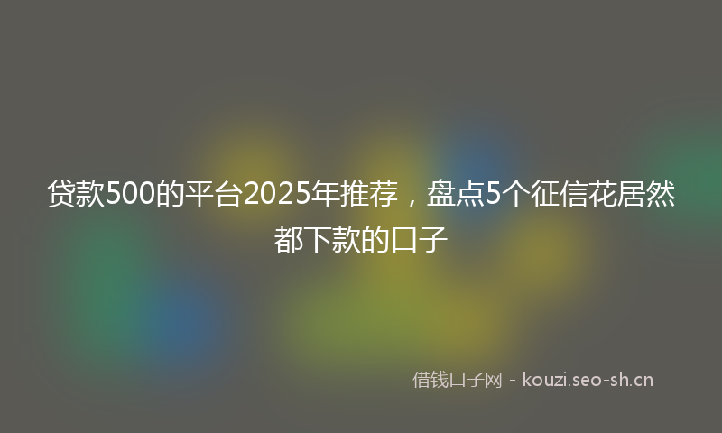 贷款500的平台2025年推荐，盘点5个征信花居然都下款的口子