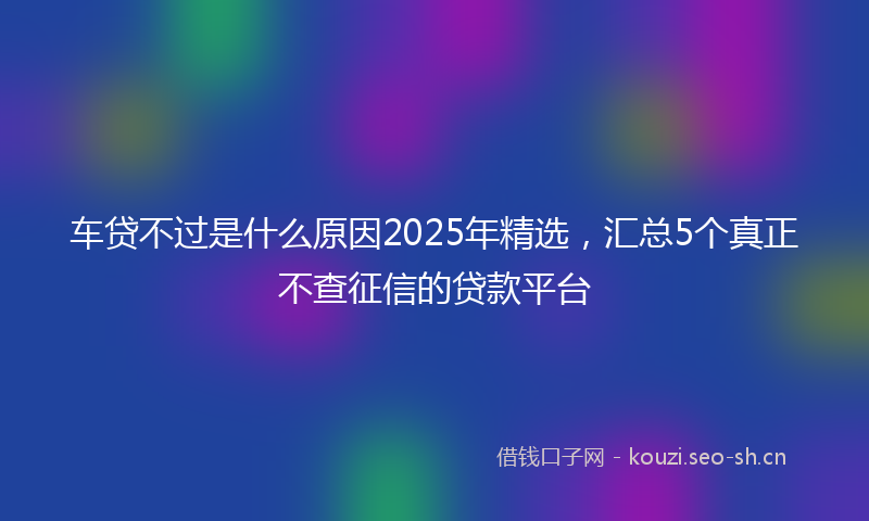 车贷不过是什么原因2025年精选，汇总5个真正不查征信的贷款平台