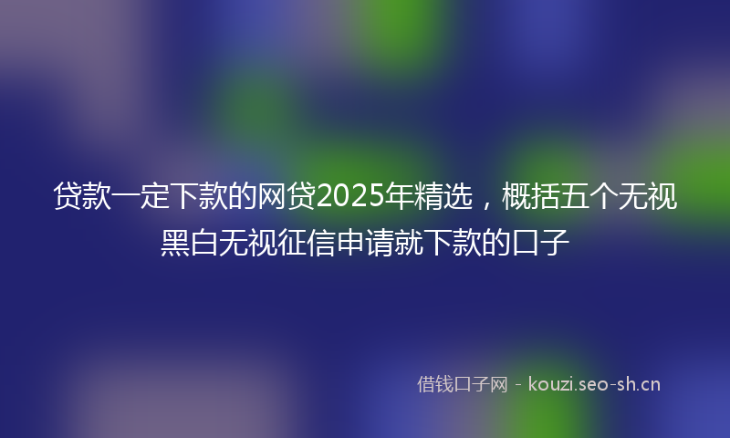 贷款一定下款的网贷2025年精选，概括五个无视黑白无视征信申请就下款的口子