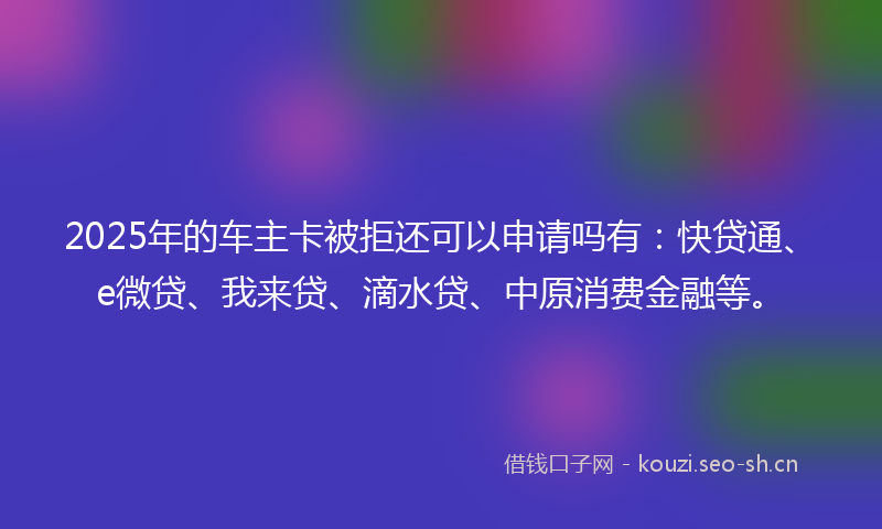2025年的车主卡被拒还可以申请吗有:快贷通、e微贷、我来贷、滴水贷、中原消费金融等。