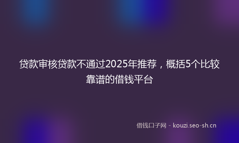 贷款审核贷款不通过2025年推荐，概括5个比较靠谱的借钱平台