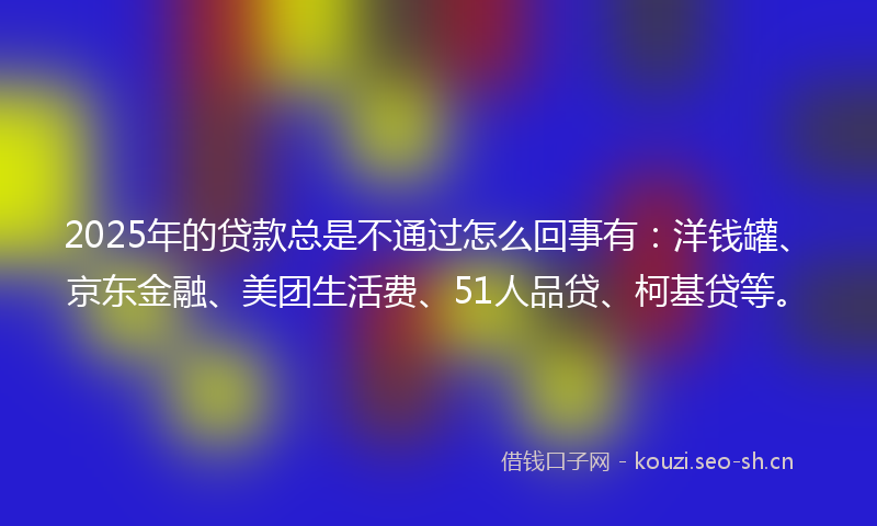 2025年的贷款总是不通过怎么回事有：洋钱罐、京东金融、美团生活费、51人品贷、柯基贷等。