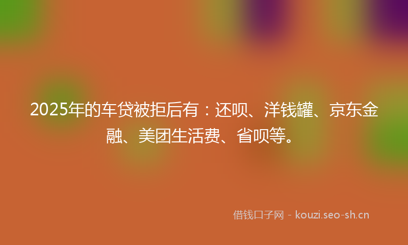 2025年的车贷被拒后有：还呗、洋钱罐、京东金融、美团生活费、省呗等。