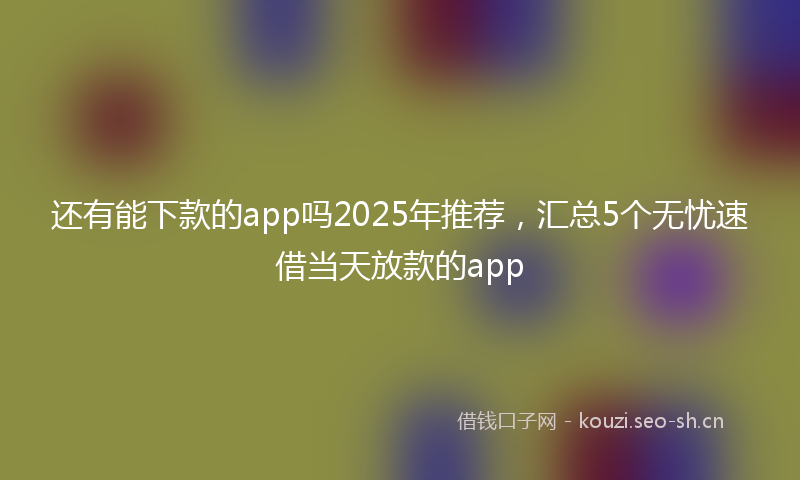 还有能下款的app吗2025年推荐，汇总5个无忧速借当天放款的app
