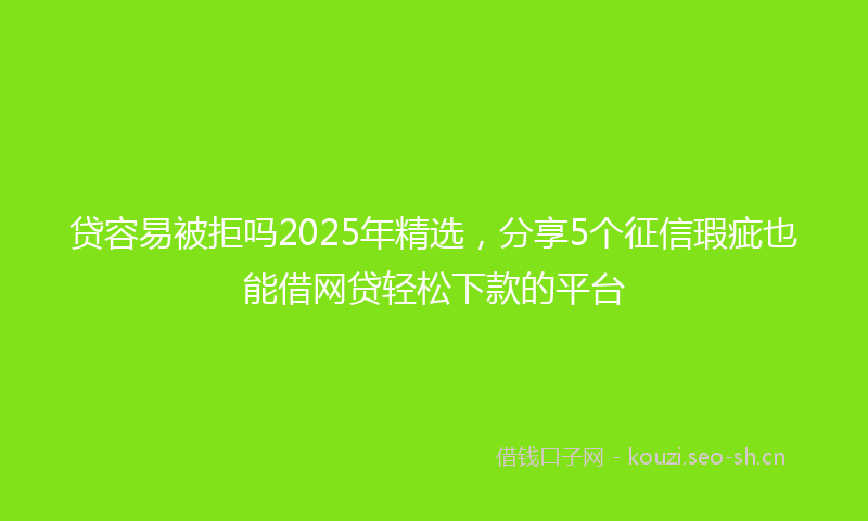 贷容易被拒吗2025年精选，分享5个征信瑕疵也能借网贷轻松下款的平台