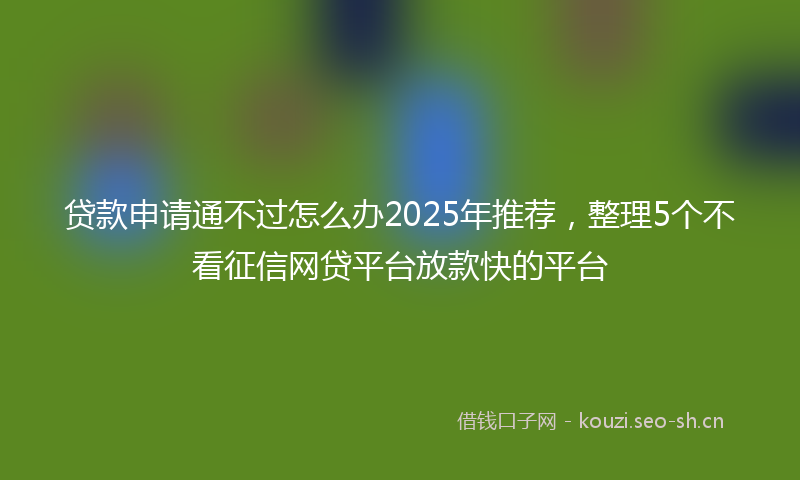 贷款申请通不过怎么办2025年推荐，整理5个不看征信网贷平台放款快的平台