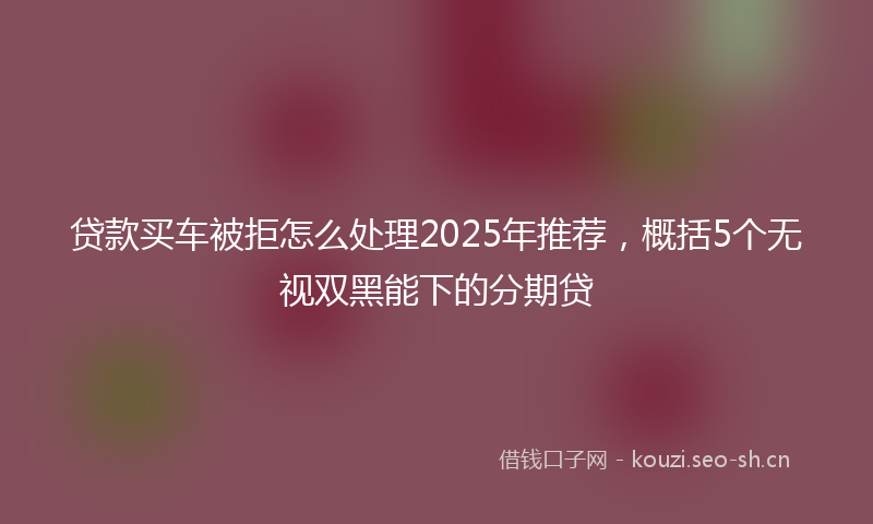 贷款买车被拒怎么处理2025年推荐，概括5个无视双黑能下的分期贷