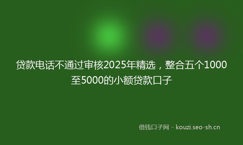 贷款电话不通过审核2025年精选，整合五个1000至5000的小额贷款口子