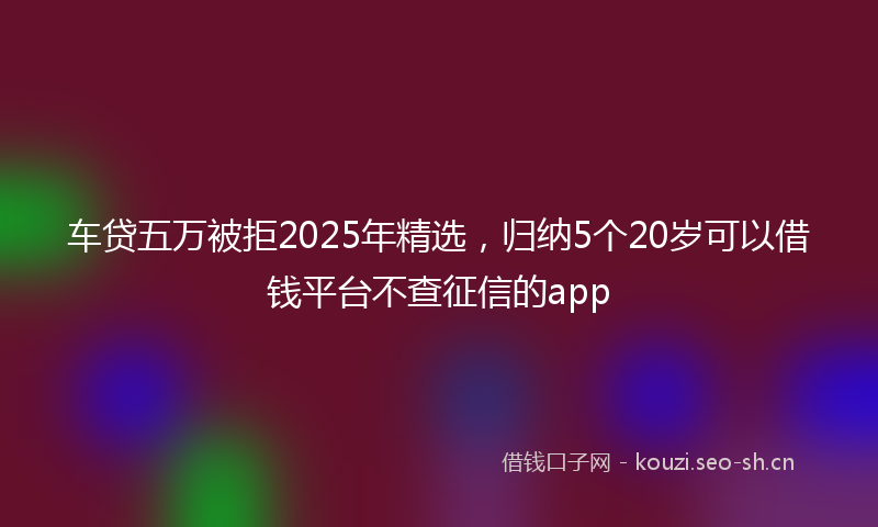 车贷五万被拒2025年精选，归纳5个20岁可以借钱平台不查征信的app
