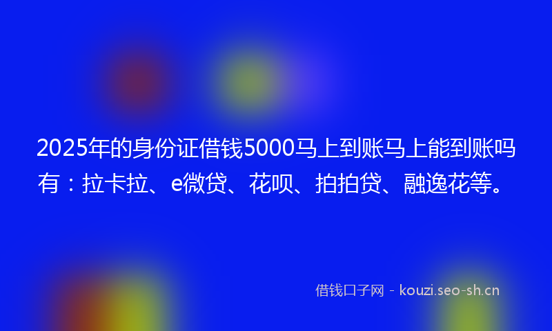 2025年的身份证借钱5000马上到账马上能到账吗有：拉卡拉、e微贷、花呗、拍拍贷、融逸花等。