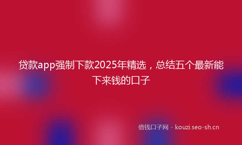 贷款app强制下款2025年精选，总结五个最新能下来钱的口子