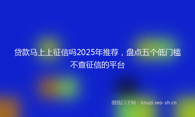 贷款马上上征信吗2025年推荐,盘点五个低门槛不查征信的平台